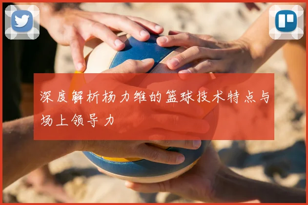 深度解析杨力维的篮球技术特点与场上领导力