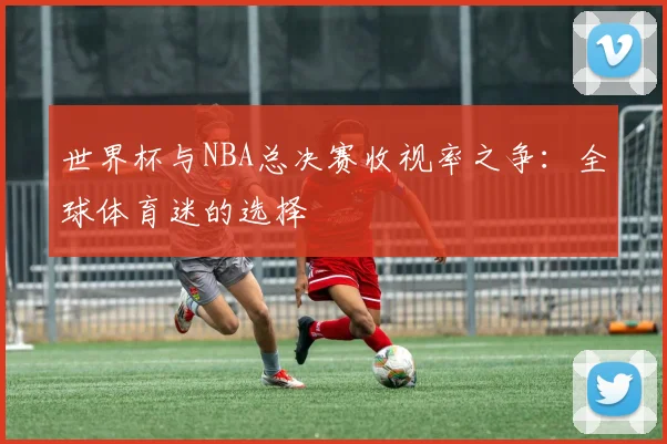 世界杯与NBA总决赛收视率之争:全球体育迷的选择