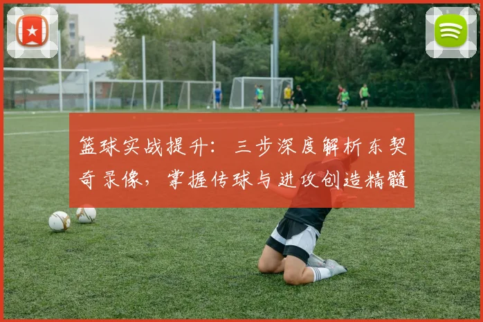 篮球实战提升：三步深度解析东契奇录像，掌握传球与进攻创造精髓