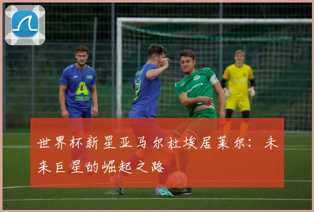 世界杯新星亚马尔杜埃居莱尔:未来巨星的崛起之路