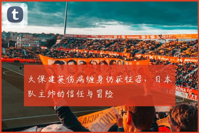 久保建英伤病缠身仍获征召,日本队主帅的信任与冒险