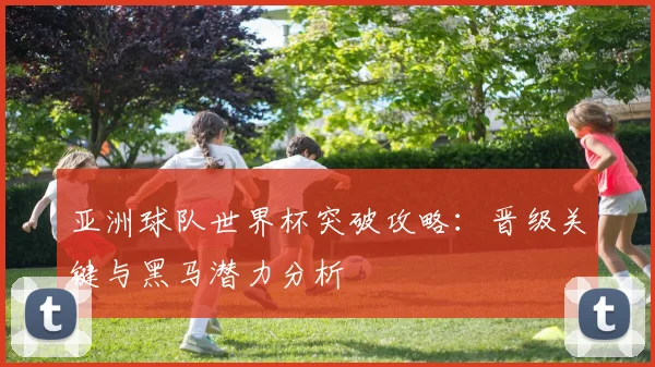 亚洲球队世界杯突破攻略：晋级关键与黑马潜力分析