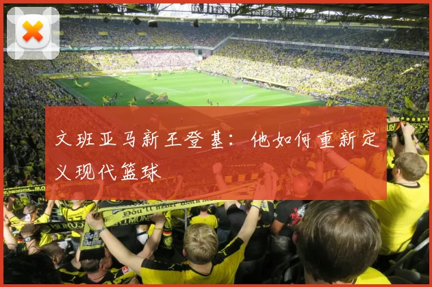 文班亚马新王登基：他如何重新定义现代篮球