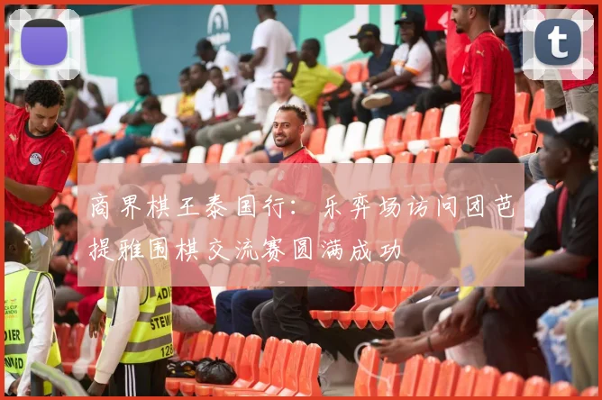 商界棋王泰国行：乐弈场访问团芭提雅围棋交流赛圆满成功