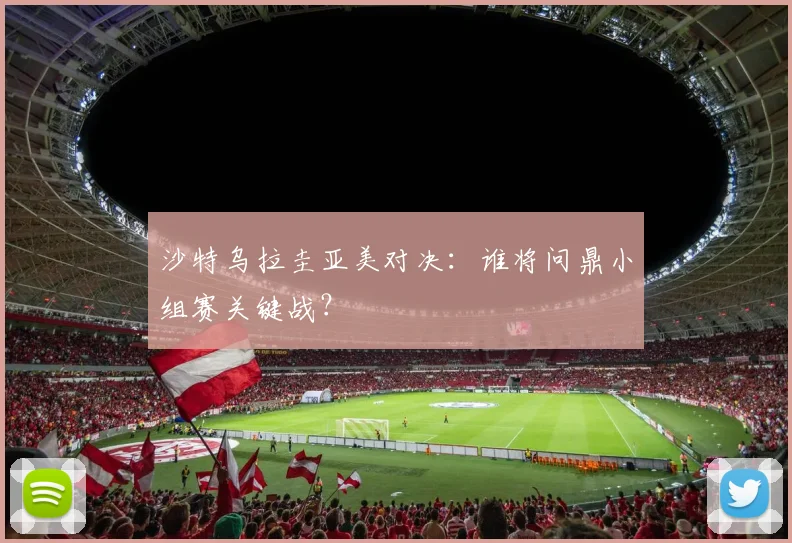 沙特乌拉圭亚美对决：谁将问鼎小组赛关键战？