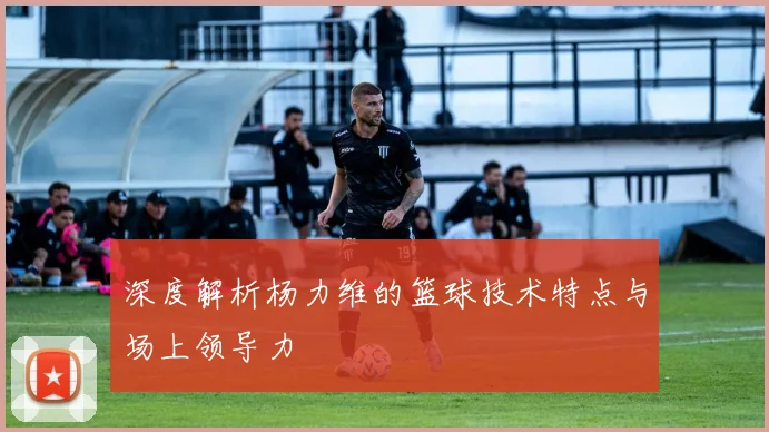 深度解析杨力维的篮球技术特点与场上领导力