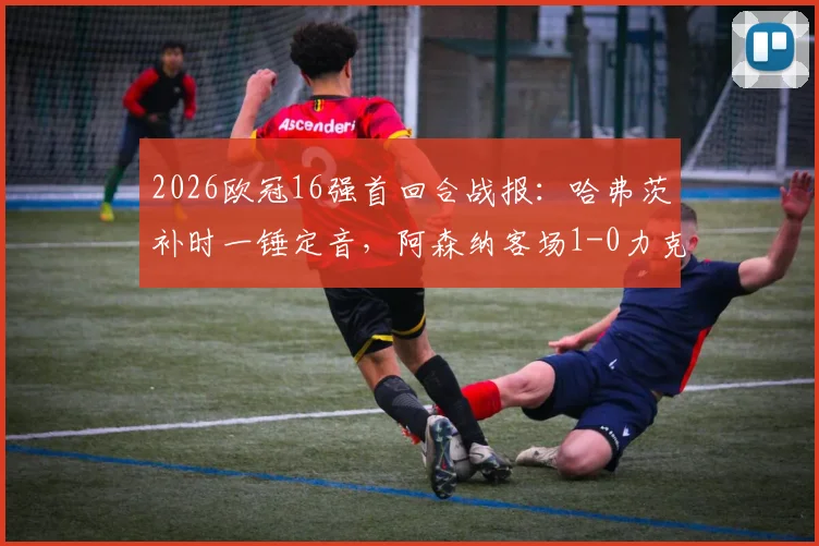 2026欧冠16强首回合战报：哈弗茨补时一锤定音，阿森纳客场1-0力克葡萄牙体育，晋级天平已倾斜？