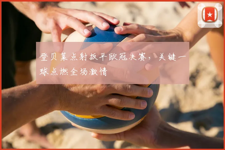 登贝莱点射扳平欧冠决赛，关键一球点燃全场激情