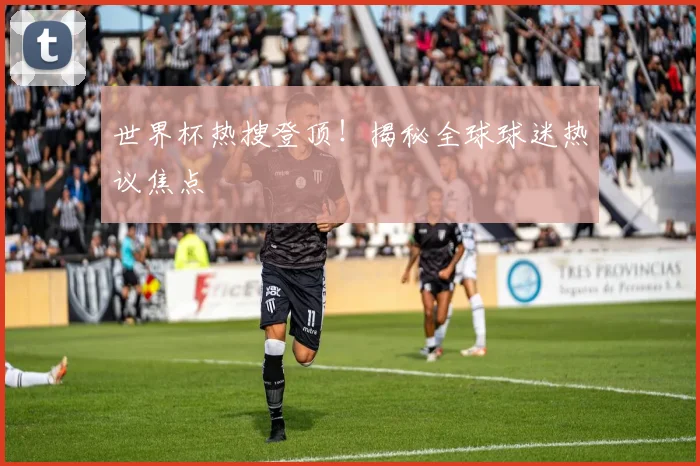 世界杯热搜登顶！揭秘全球球迷热议焦点